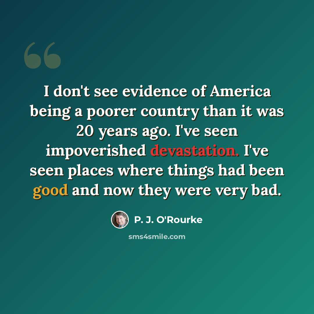“I don't see evidence of America being a poorer country than it was 20 years ago. I've seen impoverished devastation. I've seen places where things had been good and now they were very bad.” quote by P. J. O'Rourke