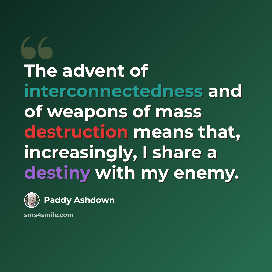 “The advent of interconnectedness and of weapons of mass destruction means that, increasingly, I share a destiny with my enemy.” quote by Paddy Ashdown
