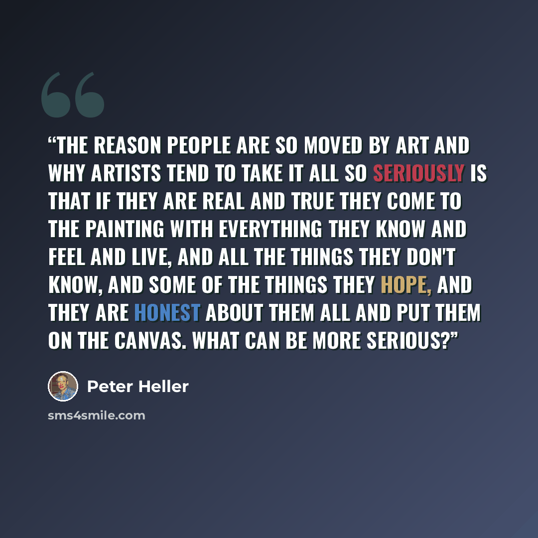 “The reason people are so moved by art and why artists tend to take it all so seriously is that if they are real and true they come to the painting with everything they know and feel and live, and all the things they don't know, and some of the things they hope, and they are honest about them all…” quote by Peter Heller