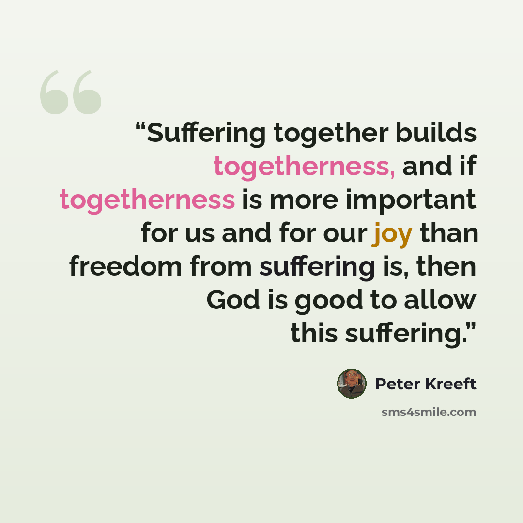 “Suffering together builds togetherness, and if togetherness is more important for us and for our joy than freedom from suffering is, then God is good to allow this suffering.” quote by Peter Kreeft