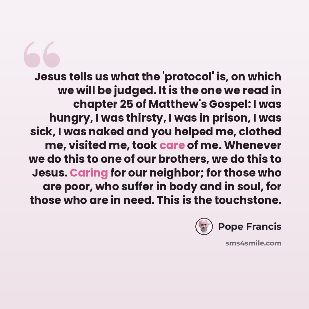 “Jesus tells us what the 'protocol' is, on which we will be judged. It is the one we read in chapter 25 of Matthew's Gospel: I was hungry, I was thirsty, I was in prison, I was sick, I was naked and you helped me, clothed me, visited me, took care of me. Whenever we do this to one of our brothers…” quote by Pope Francis