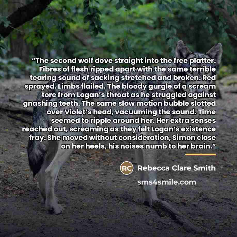 “The second wolf dove straight into the free platter. Fibres of flesh ripped apart with the same terrible tearing sound of sacking stretched and broken. Red sprayed. Limbs flailed. The bloody gurgle of a scream tore from Logan’s throat as he struggled against gnashing teeth. The same slow motion…” quote by Rebecca Clare Smith