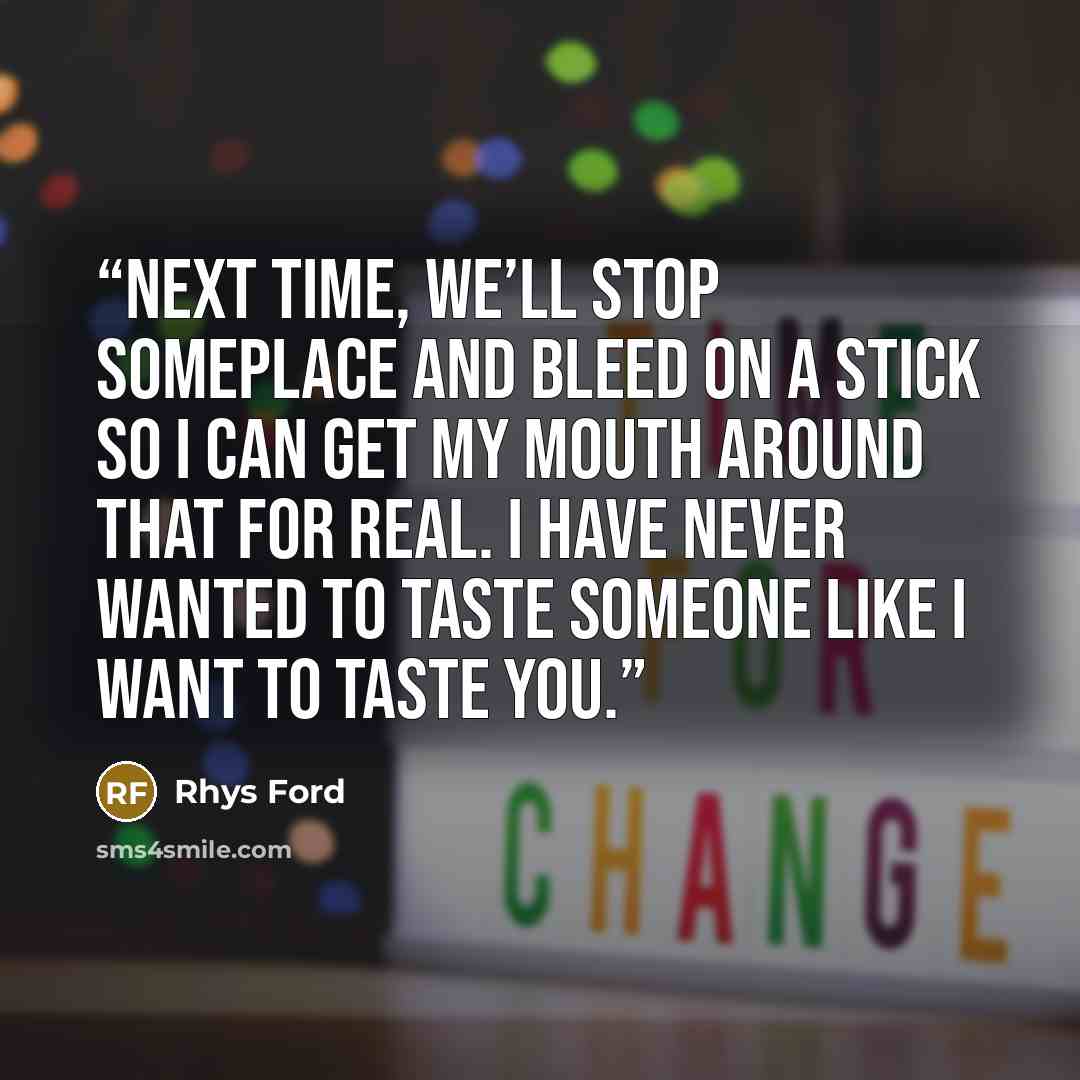 “Next time, we’ll stop someplace and bleed on a stick so I can get my mouth around that for real. I have never wanted to taste someone like I want to taste you.” quote by Rhys Ford