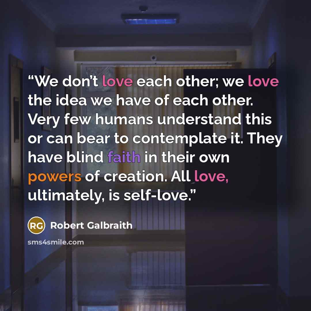 “We don’t love each other; we love the idea we have of each other. Very few humans understand this or can bear to contemplate it. They have blind faith in their own powers of creation. All love, ultimately, is self-love.” quote by Robert Galbraith