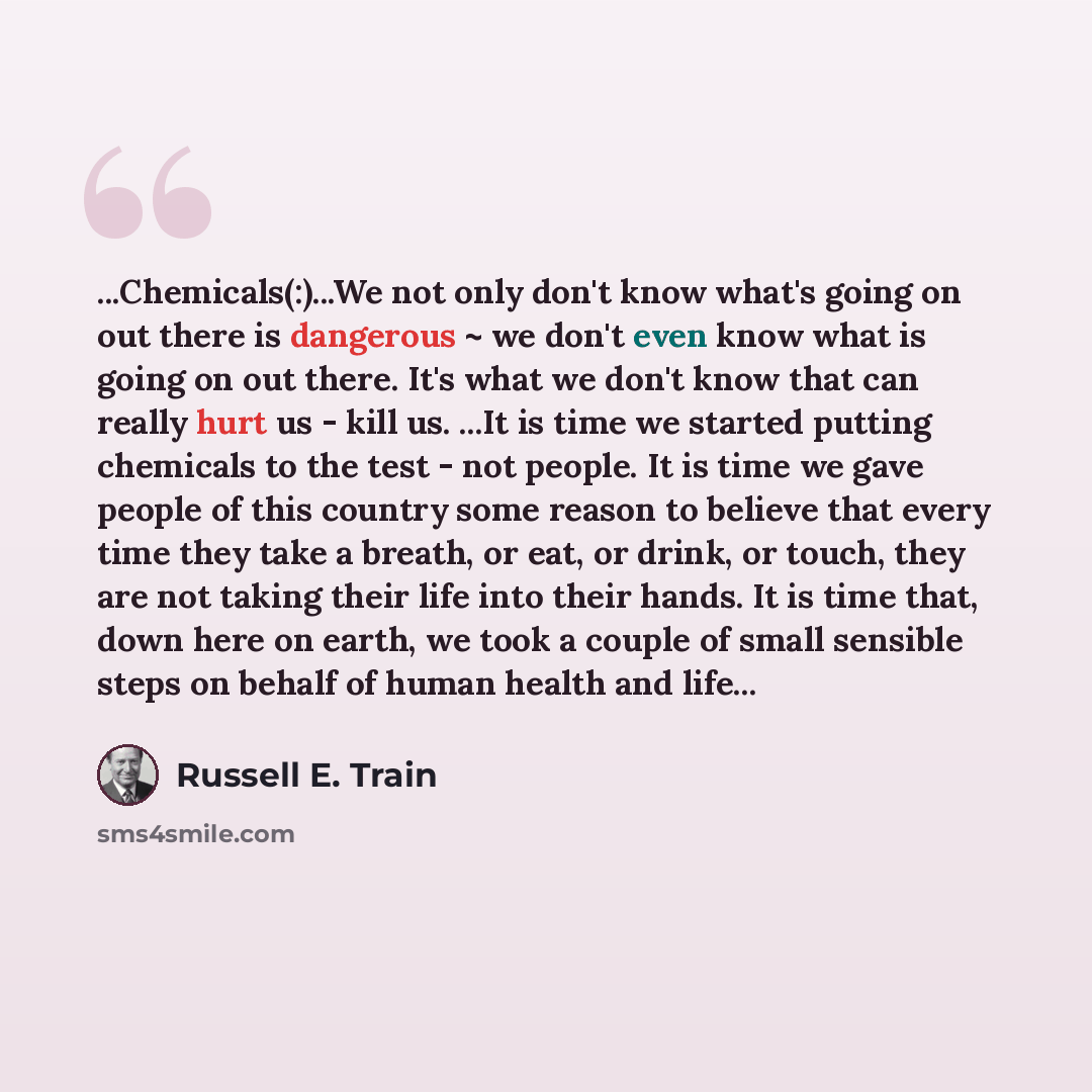 “...Chemicals(:)...We not only don't know what's going on out there is dangerous ~ we don't even know what is going on out there. It's what we don't know that can really hurt us - kill us. ...It is time we started putting chemicals to the test - not people. It is time we gave people of this country…” quote by Russell E. Train