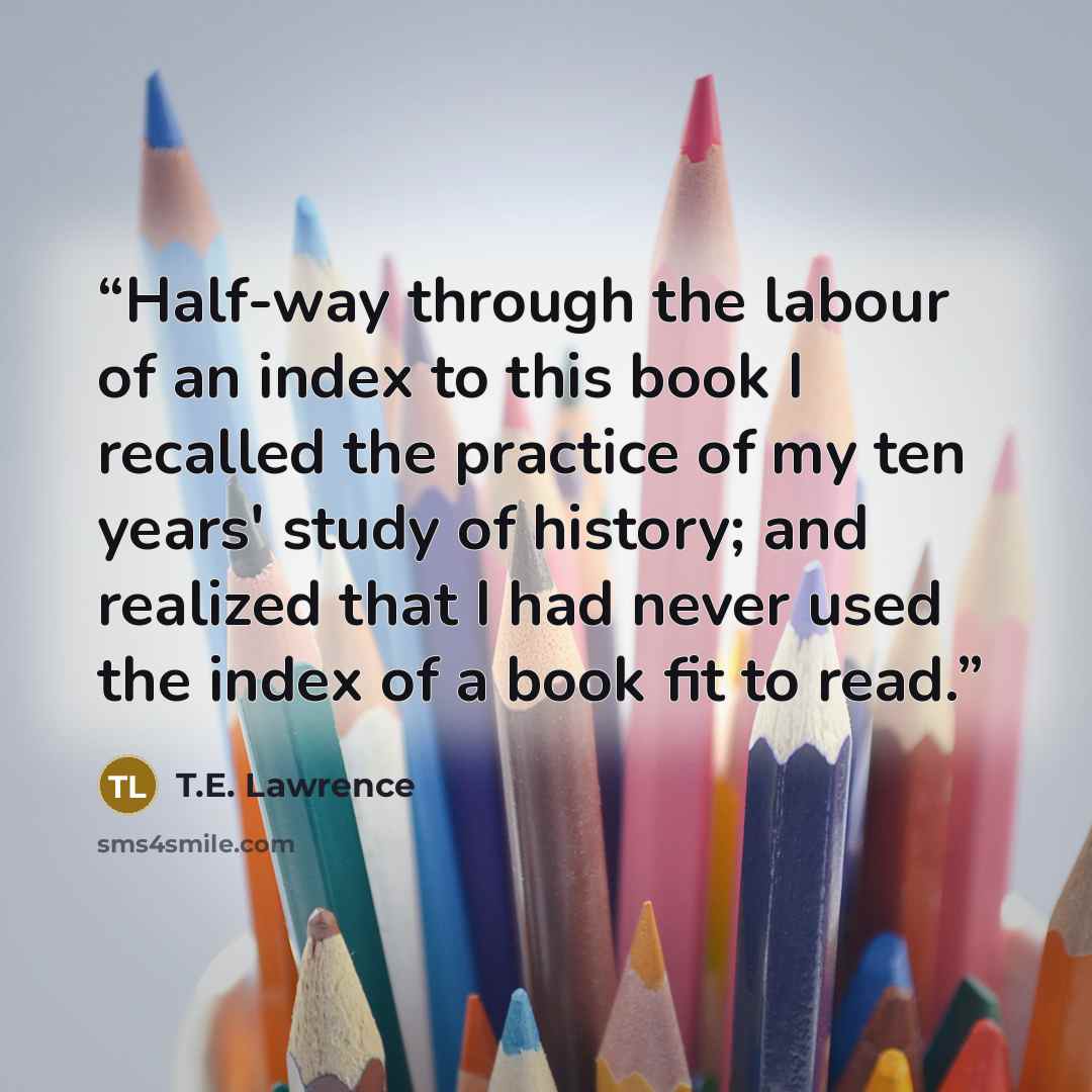 “Half-way through the labour of an index to this book I recalled the practice of my ten years' study of history; and realized that I had never used the index of a book fit to read.” quote by T.E. Lawrence