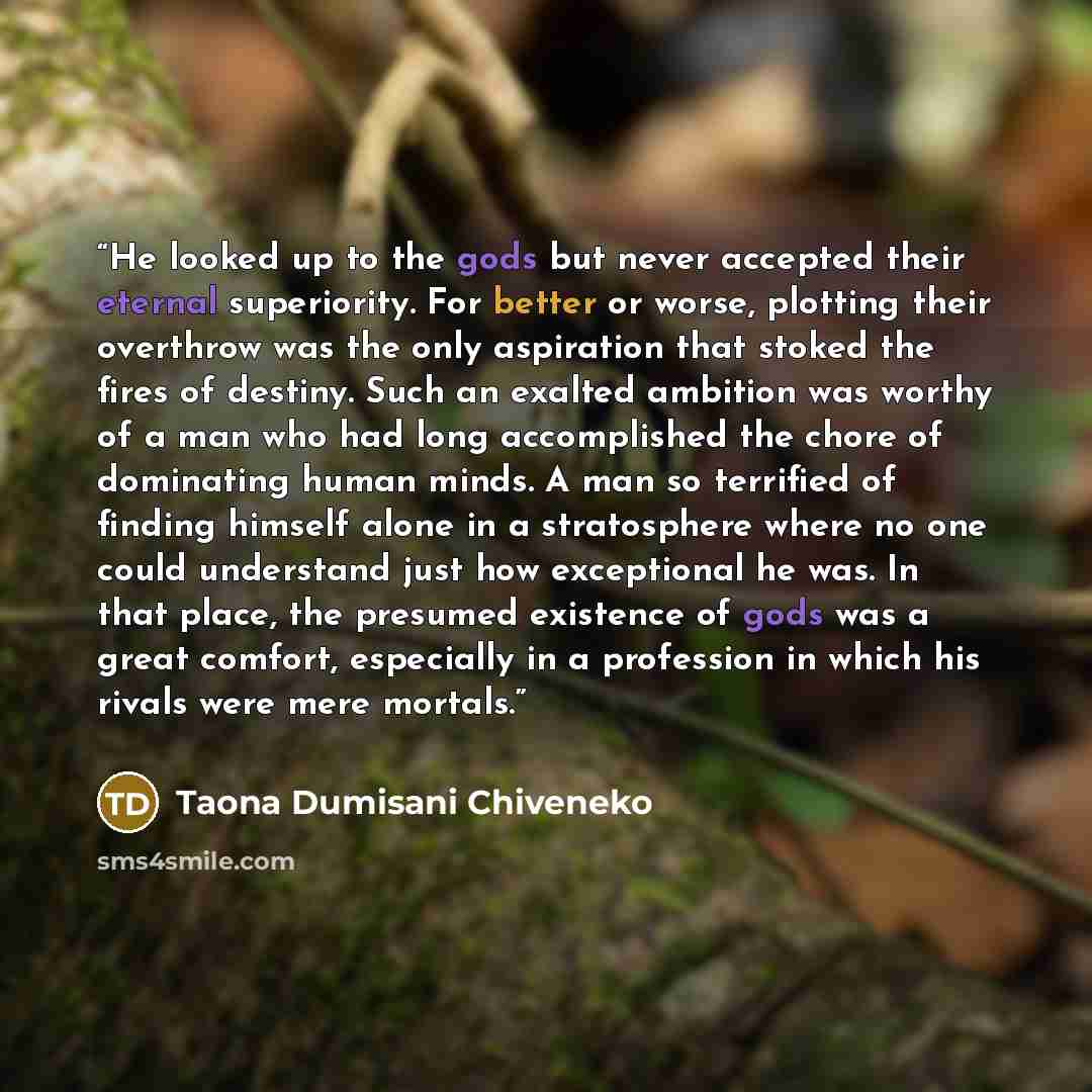 “He looked up to the gods but never accepted their eternal superiority. For better or worse, plotting their overthrow was the only aspiration that stoked the fires of destiny. Such an exalted ambition was worthy of a man who had long accomplished the chore of dominating human minds. A man so…” quote by Taona Dumisani Chiveneko