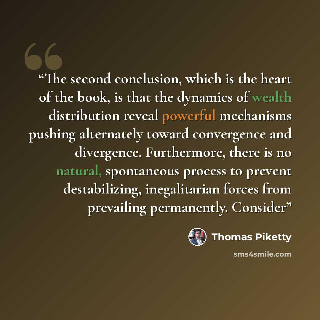 “The second conclusion, which is the heart of the book, is that the dynamics of wealth distribution reveal powerful mechanisms pushing alternately toward convergence and divergence. Furthermore, there is no natural, spontaneous process to prevent destabilizing, inegalitarian forces from prevailing…” quote by Thomas Piketty