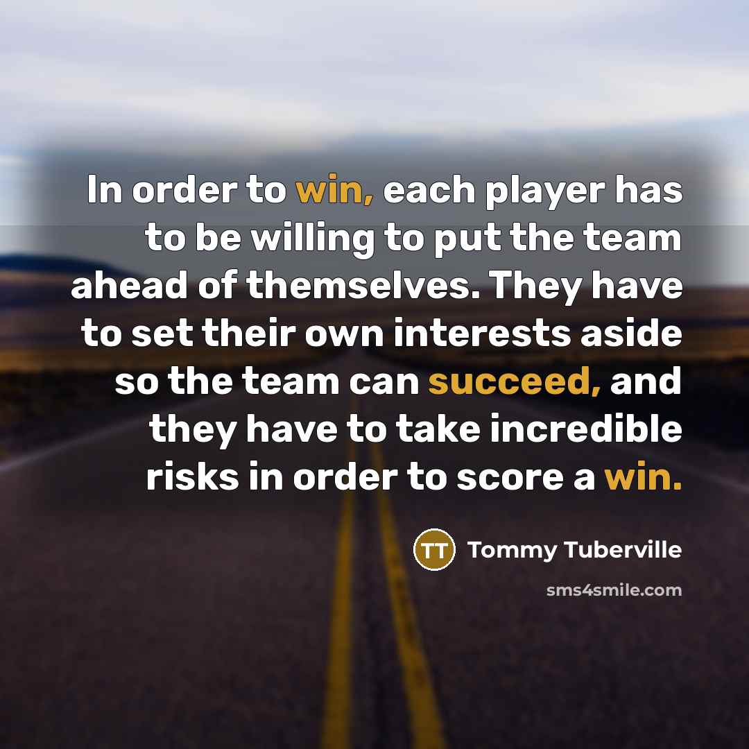 “In order to win, each player has to be willing to put the team ahead of themselves. They have to set their own interests aside so the team can succeed, and they have to take incredible risks in order to score a win.” quote by Tommy Tuberville