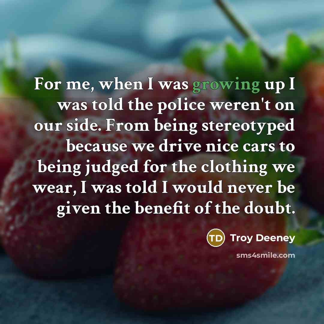 “For me, when I was growing up I was told the police weren't on our side. From being stereotyped because we drive nice cars to being judged for the clothing we wear, I was told I would never be given the benefit of the doubt.” quote by Troy Deeney