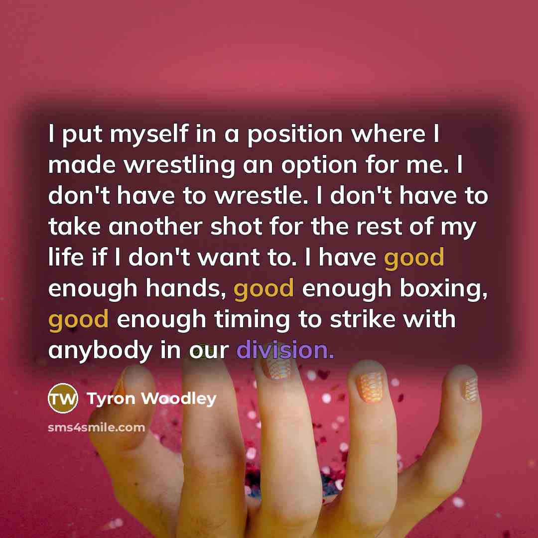 “I put myself in a position where I made wrestling an option for me. I don't have to wrestle. I don't have to take another shot for the rest of my life if I don't want to. I have good enough hands, good enough boxing, good enough timing to strike with anybody in our division.” quote by Tyron Woodley