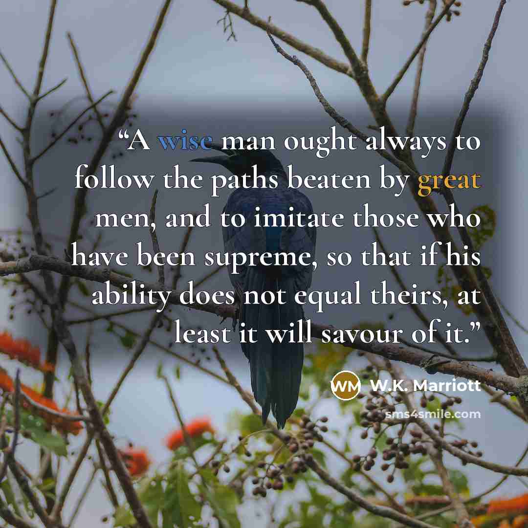 “A wise man ought always to follow the paths beaten by great men, and to imitate those who have been supreme, so that if his ability does not equal theirs, at least it will savour of it.” quote by W.K. Marriott