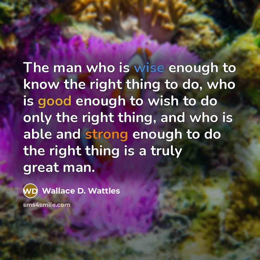 “The man who is wise enough to know the right thing to do, who is good enough to wish to do only the right thing, and who is able and strong enough to do the right thing is a truly great man.” quote by Wallace D. Wattles