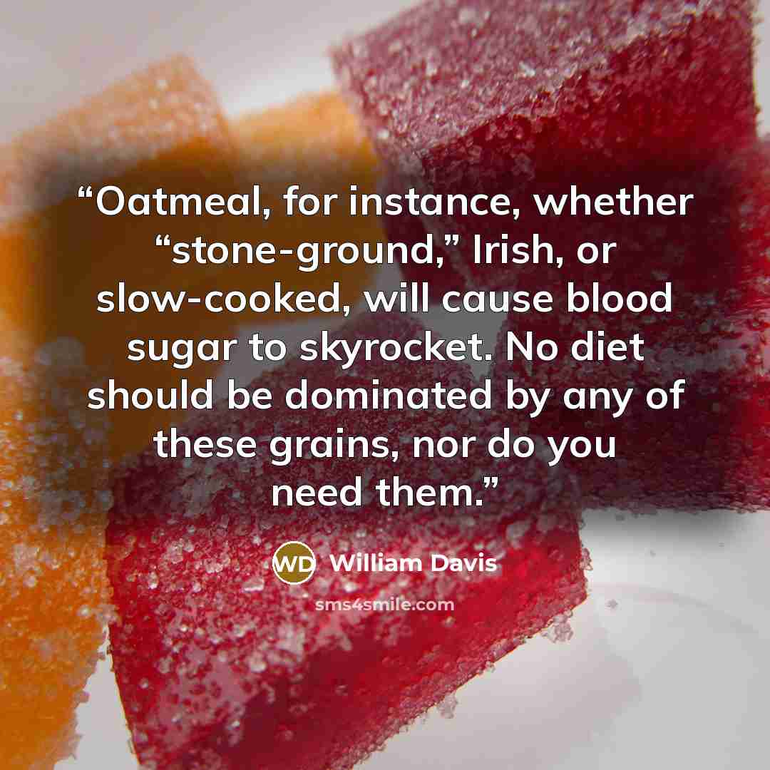 “Oatmeal, for instance, whether “stone-ground,” Irish, or slow-cooked, will cause blood sugar to skyrocket. No diet should be dominated by any of these grains, nor do you need them.” quote by William Davis
