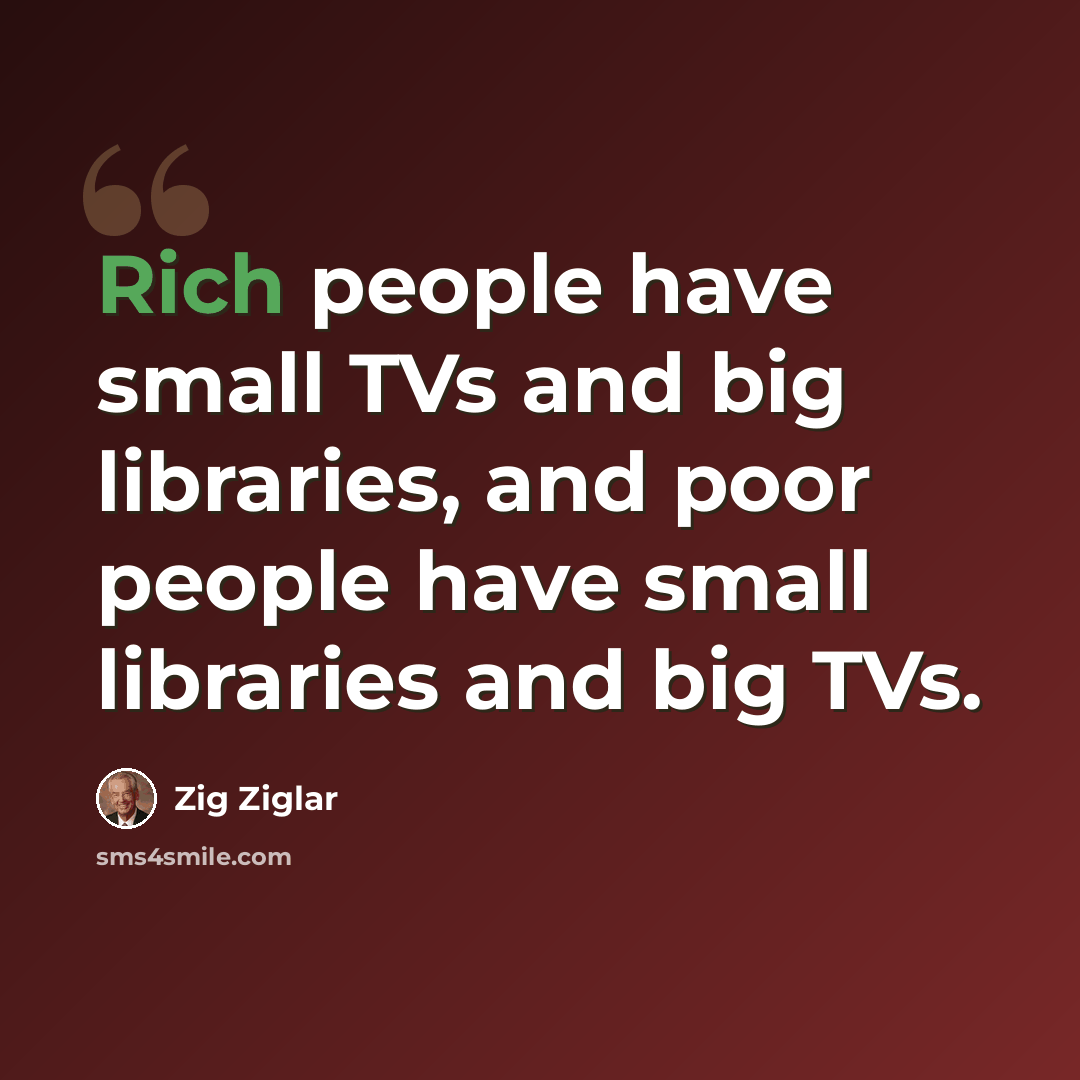 “Rich people have small TVs and big libraries, and poor people have small libraries and big TVs.” quote by Zig Ziglar