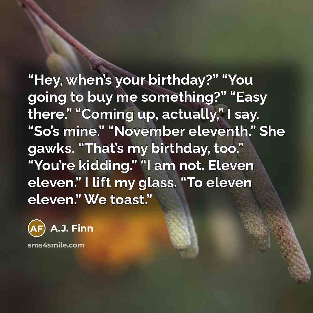 “Hey, when’s your birthday?” “You going to buy me something?” “Easy there.” “Coming up, actually,” I say. “So’s mine.” “November eleventh.” She gawks. “That’s my birthday, too.” “You’re kidding.” “I am not. Eleven eleven.” I lift my glass. “To eleven eleven.” We toast.” quote by A.J. Finn