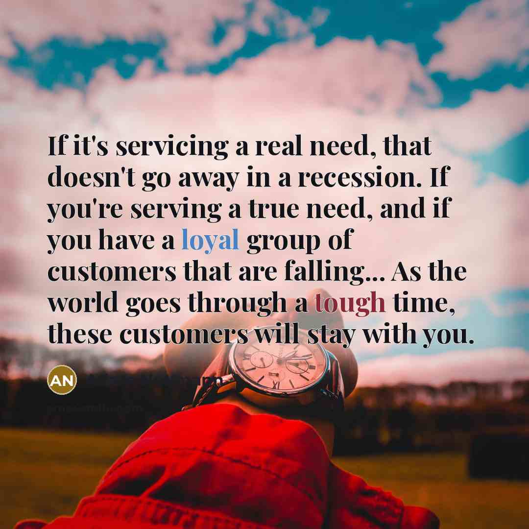 “If it's servicing a real need, that doesn't go away in a recession. If you're serving a true need, and if you have a loyal group of customers that are falling... As the world goes through a tough time, these customers will stay with you.” quote by Adam Neumann