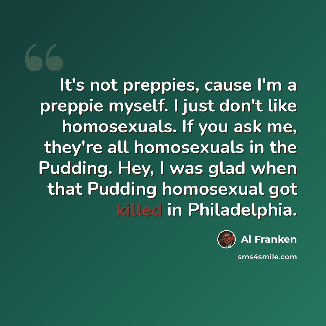 “It's not preppies, cause I'm a preppie myself. I just don't like homosexuals. If you ask me, they're all homosexuals in the Pudding. Hey, I was glad when that Pudding homosexual got killed in Philadelphia.” quote by Al Franken
