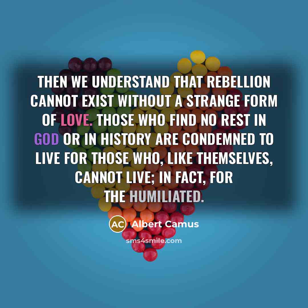 “Then we understand that rebellion cannot exist without a strange form of love. Those who find no rest in God or in history are condemned to live for those who, like themselves, cannot live; in fact, for the humiliated.” quote by Albert Camus