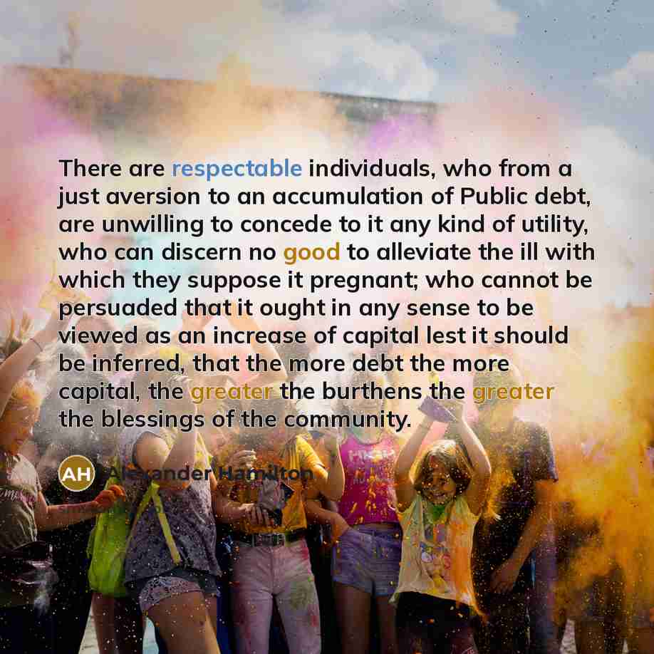 “There are respectable individuals, who from a just aversion to an accumulation of Public debt, are unwilling to concede to it any kind of utility, who can discern no good to alleviate the ill with which they suppose it pregnant; who cannot be persuaded that it ought in any sense to be viewed as an…” quote by Alexander Hamilton