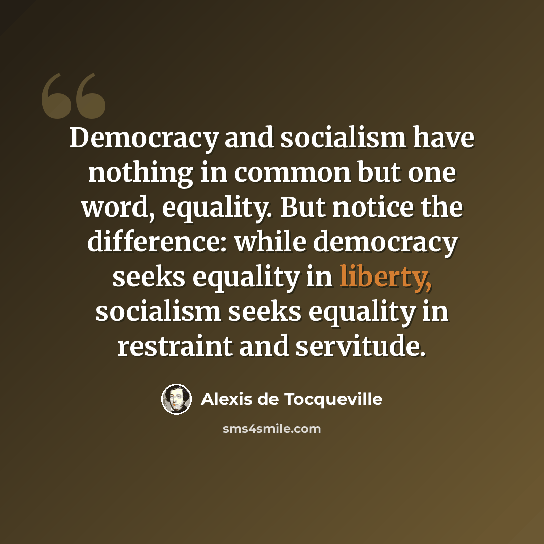 “Democracy and socialism have nothing in common but one word, equality. But notice the difference: while democracy seeks equality in liberty, socialism seeks equality in restraint and servitude.” quote by Alexis de Tocqueville