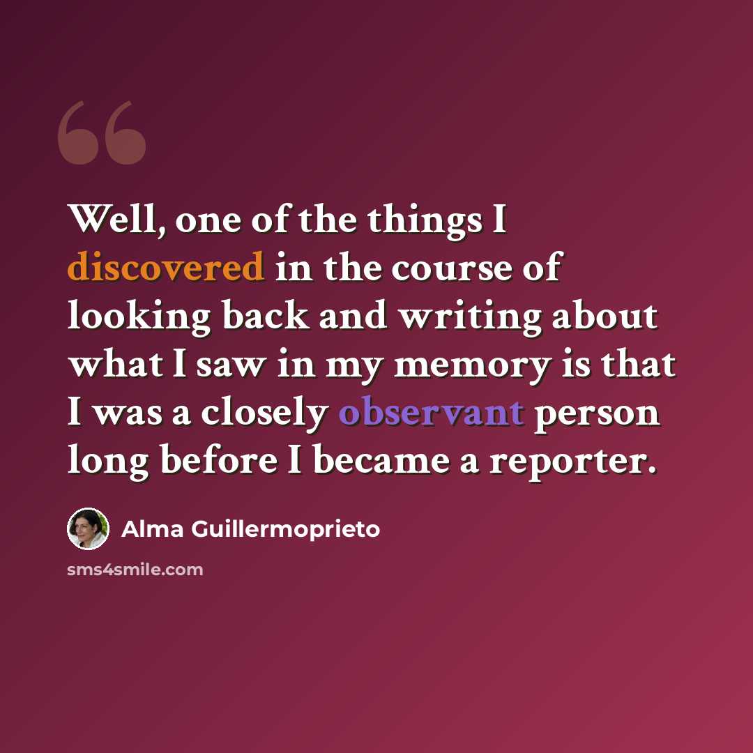 “Well, one of the things I discovered in the course of looking back and writing about what I saw in my memory is that I was a closely observant person long before I became a reporter.” quote by Alma Guillermoprieto