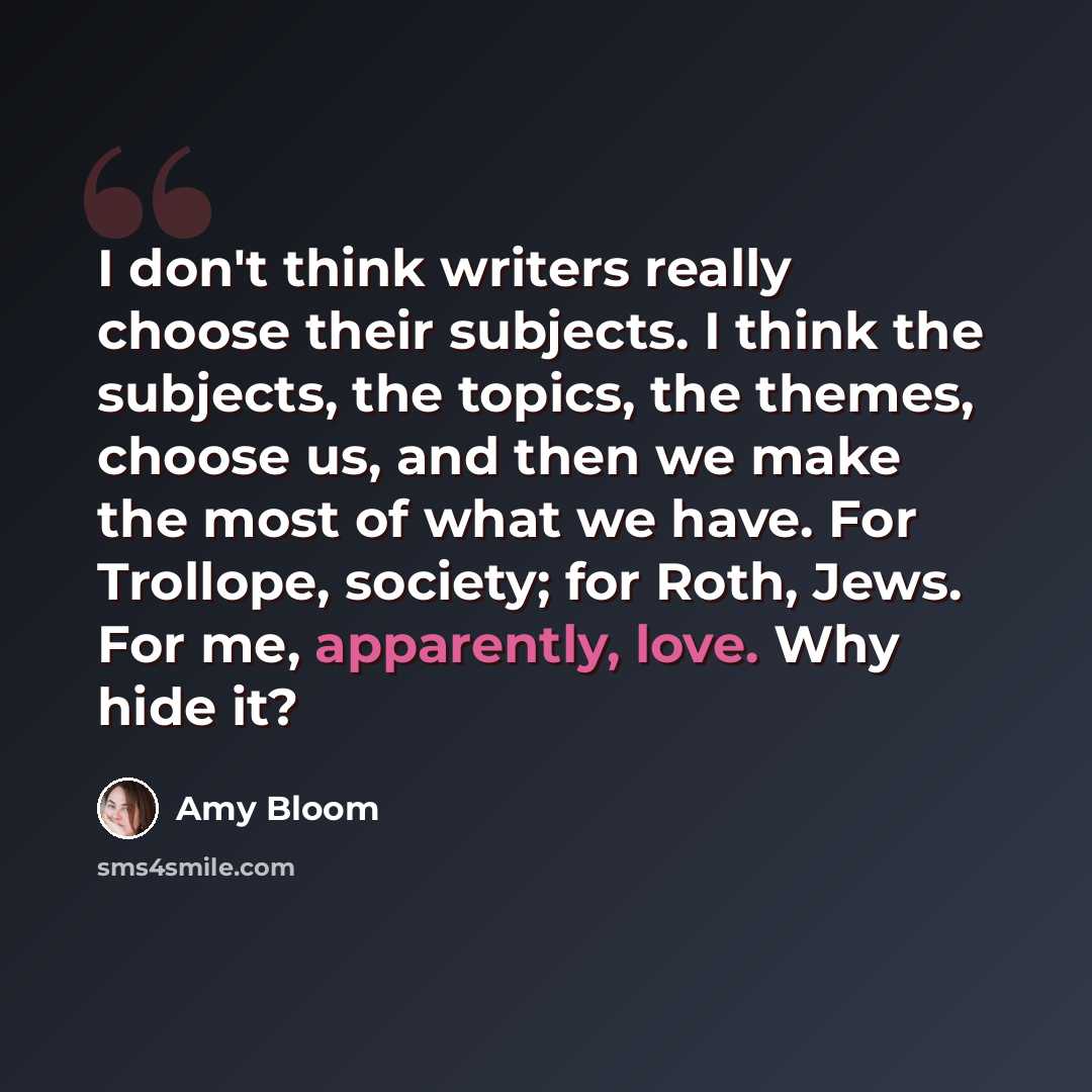 “I don't think writers really choose their subjects. I think the subjects, the topics, the themes, choose us, and then we make the most of what we have. For Trollope, society; for Roth, Jews. For me, apparently, love. Why hide it?” quote by Amy Bloom