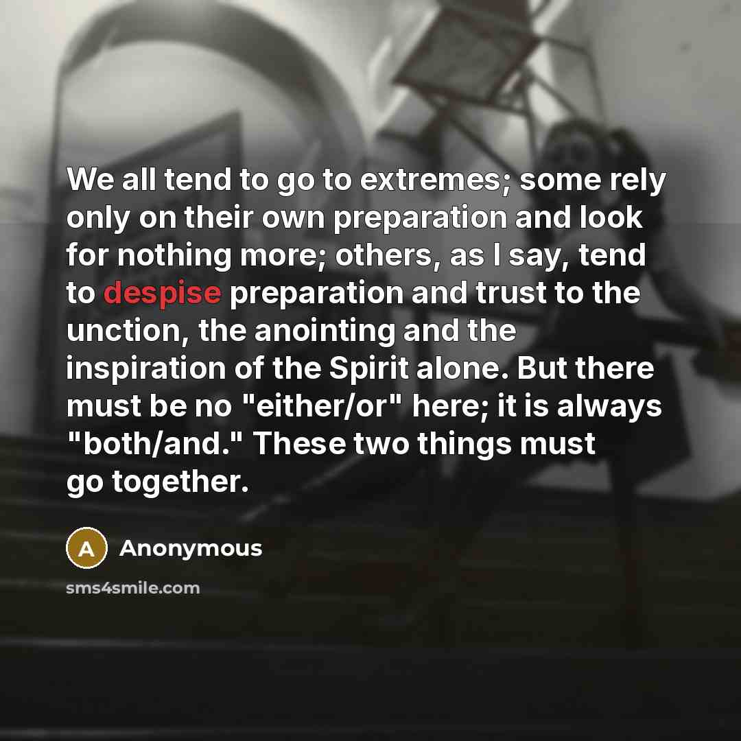 “We all tend to go to extremes; some rely only on their own preparation and look for nothing more; others, as I say, tend to despise preparation and trust to the unction, the anointing and the inspiration of the Spirit alone. But there must be no "either/or" here; it is always "both/and." These two…” quote by Anonymous