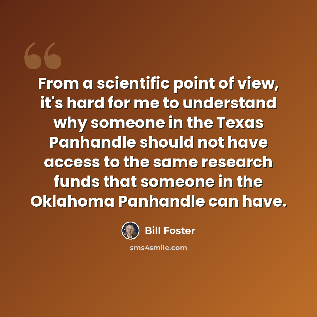 “From a scientific point of view, it's hard for me to understand why someone in the Texas Panhandle should not have access to the same research funds that someone in the Oklahoma Panhandle can have.” quote by Bill Foster