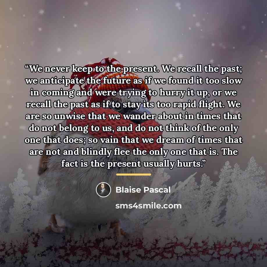 “We never keep to the present. We recall the past; we anticipate the future as if we found it too slow in coming and were trying to hurry it up, or we recall the past as if to stay its too rapid flight. We are so unwise that we wander about in times that do not belong to us, and do not think of the…” quote by Blaise Pascal