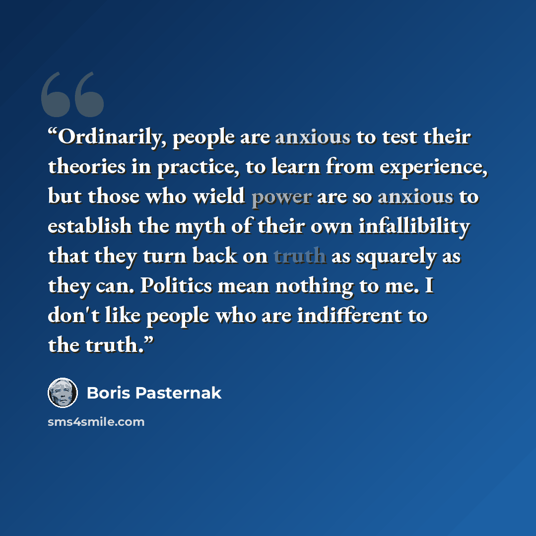 “Ordinarily, people are anxious to test their theories in practice, to learn from experience, but those who wield power are so anxious to establish the myth of their own infallibility that they turn back on truth as squarely as they can. Politics mean nothing to me. I don't like people who are…” quote by Boris Pasternak