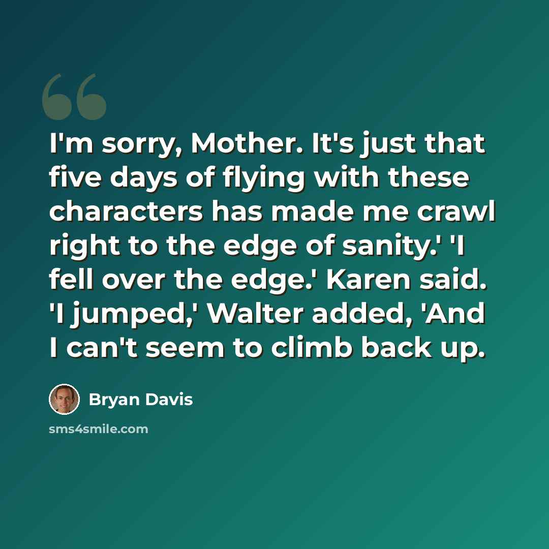 “I'm sorry, Mother. It's just that five days of flying with these characters has made me crawl right to the edge of sanity.' 'I fell over the edge.' Karen said. 'I jumped,' Walter added, 'And I can't seem to climb back up.” quote by Bryan Davis
