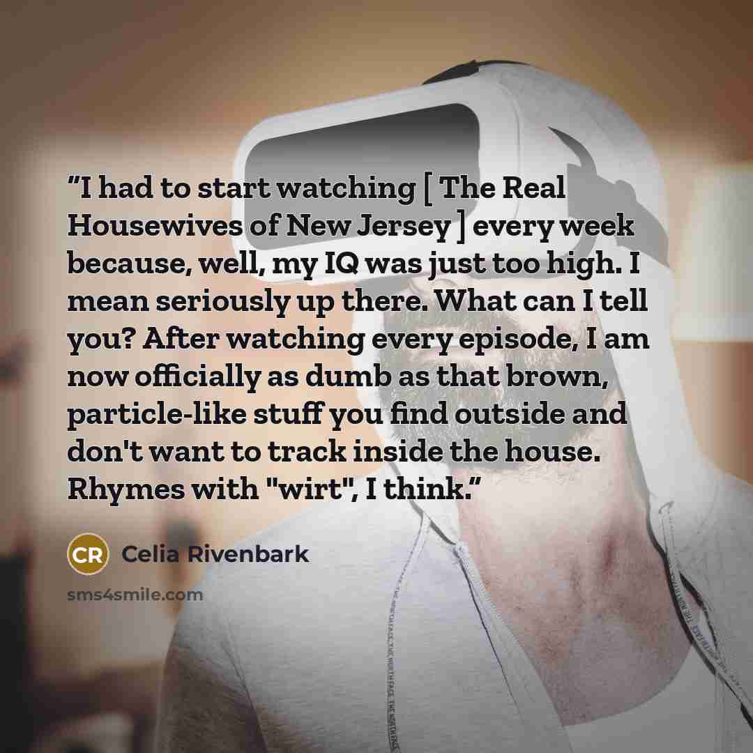 “I had to start watching [ The Real Housewives of New Jersey ] every week because, well, my IQ was just too high. I mean seriously up there. What can I tell you? After watching every episode, I am now officially as dumb as that brown, particle-like stuff you find outside and don't want to track…” quote by Celia Rivenbark