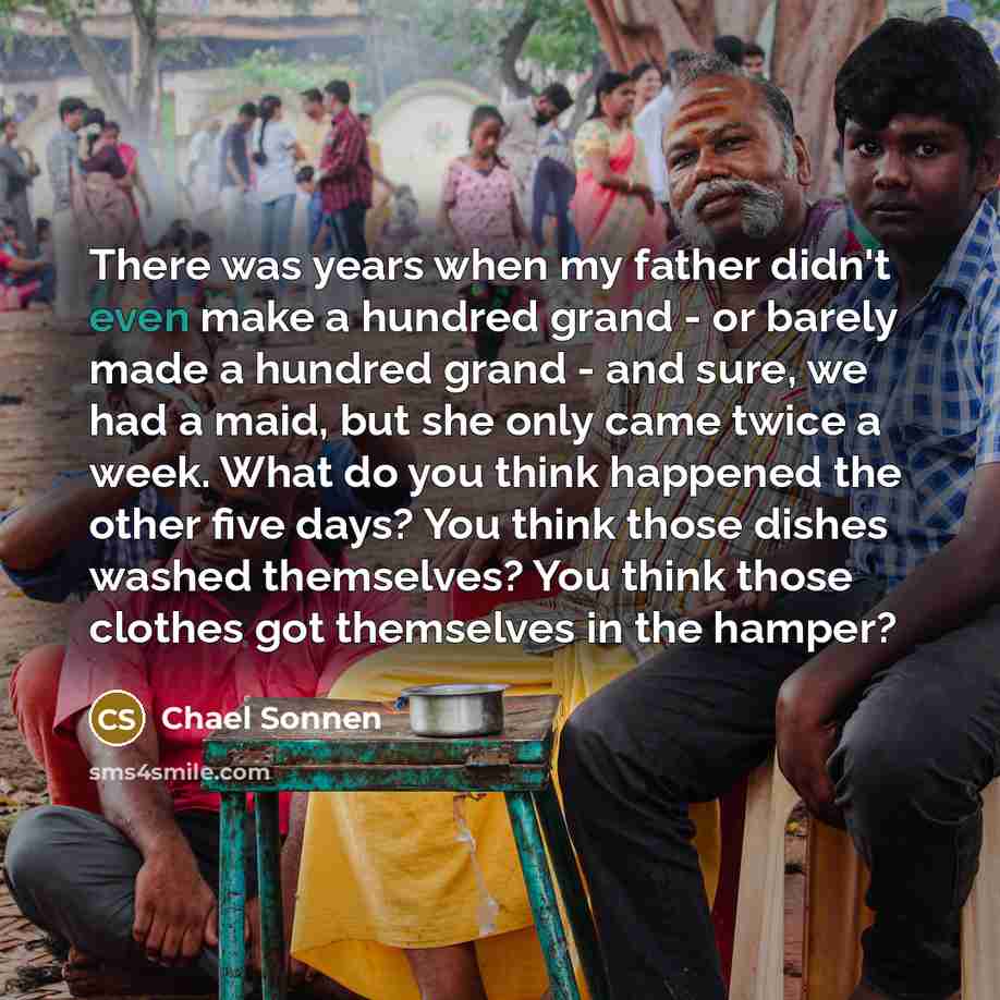 “There was years when my father didn't even make a hundred grand - or barely made a hundred grand - and sure, we had a maid, but she only came twice a week. What do you think happened the other five days? You think those dishes washed themselves? You think those clothes got themselves in the hamper?” quote by Chael Sonnen