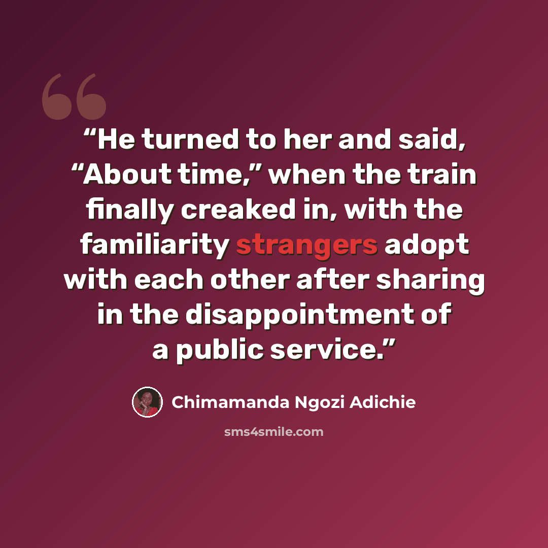 “He turned to her and said, “About time,” when the train finally creaked in, with the familiarity strangers adopt with each other after sharing in the disappointment of a public service.” quote by Chimamanda Ngozi Adichie