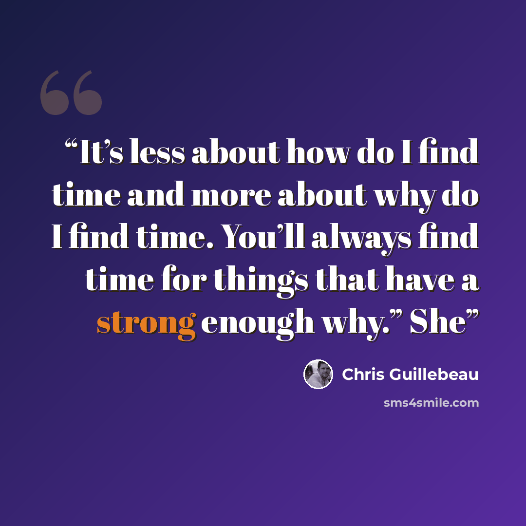 “It’s less about how do I find time and more about why do I find time. You’ll always find time for things that have a strong enough why.” She” quote by Chris Guillebeau