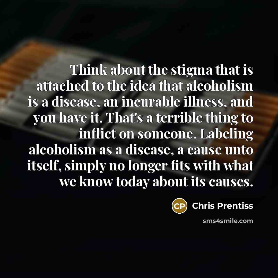 “Think about the stigma that is attached to the idea that alcoholism is a disease, an incurable illness, and you have it. That's a terrible thing to inflict on someone. Labeling alcoholism as a disease, a cause unto itself, simply no longer fits with what we know today about its causes.” quote by Chris Prentiss