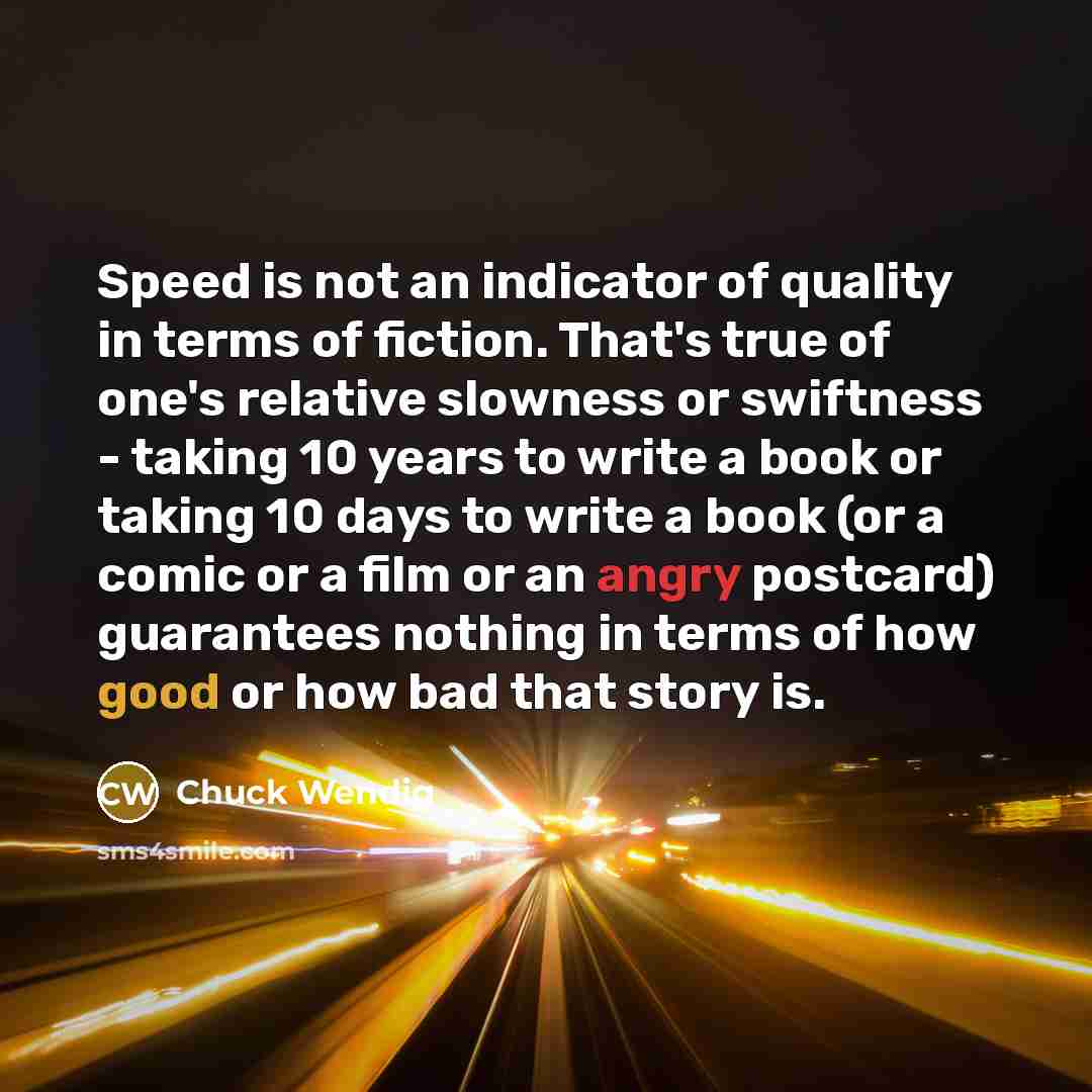 “Speed is not an indicator of quality in terms of fiction. That's true of one's relative slowness or swiftness - taking 10 years to write a book or taking 10 days to write a book (or a comic or a film or an angry postcard) guarantees nothing in terms of how good or how bad that story is.” quote by Chuck Wendig