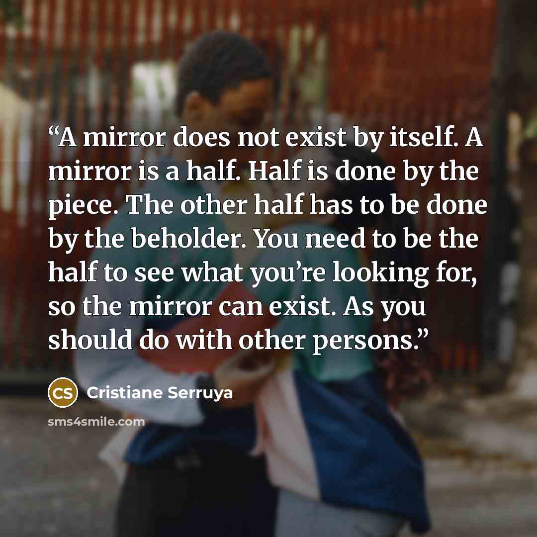 “A mirror does not exist by itself. A mirror is a half. Half is done by the piece. The other half has to be done by the beholder. You need to be the half to see what you’re looking for, so the mirror can exist. As you should do with other persons.” quote by Cristiane Serruya