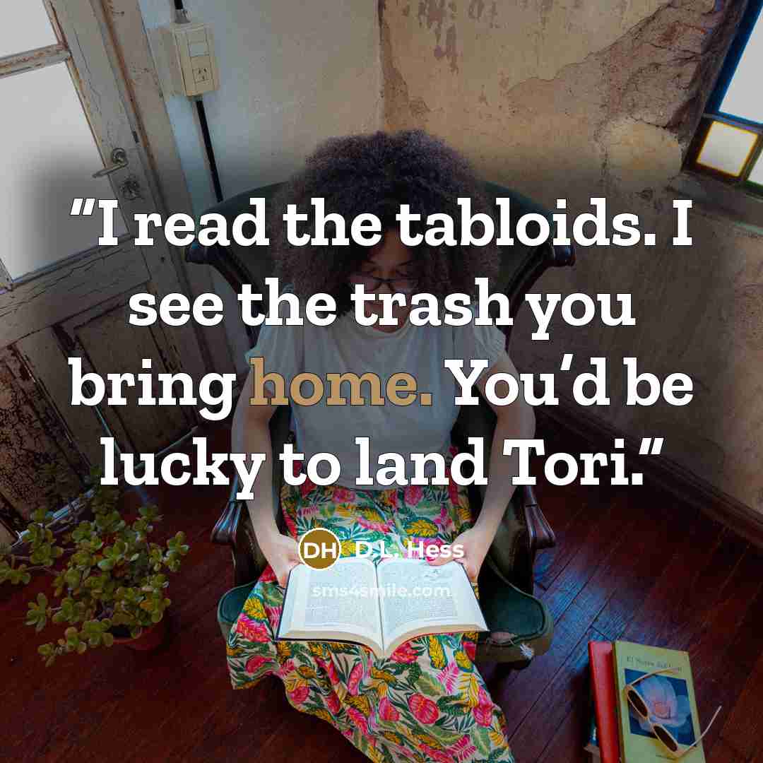 “I read the tabloids. I see the trash you bring home. You’d be lucky to land Tori.” quote by D.L. Hess