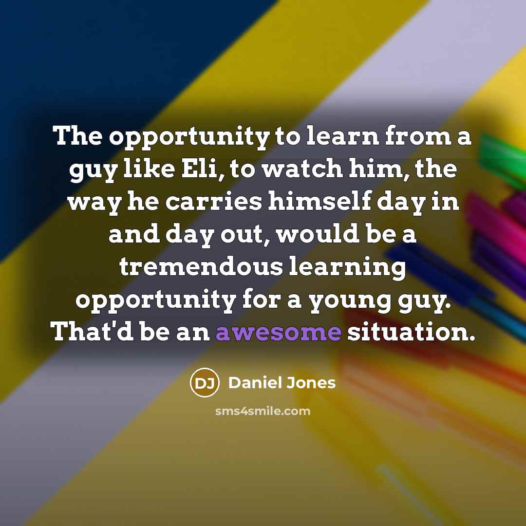 “The opportunity to learn from a guy like Eli, to watch him, the way he carries himself day in and day out, would be a tremendous learning opportunity for a young guy. That'd be an awesome situation.” quote by Daniel Jones