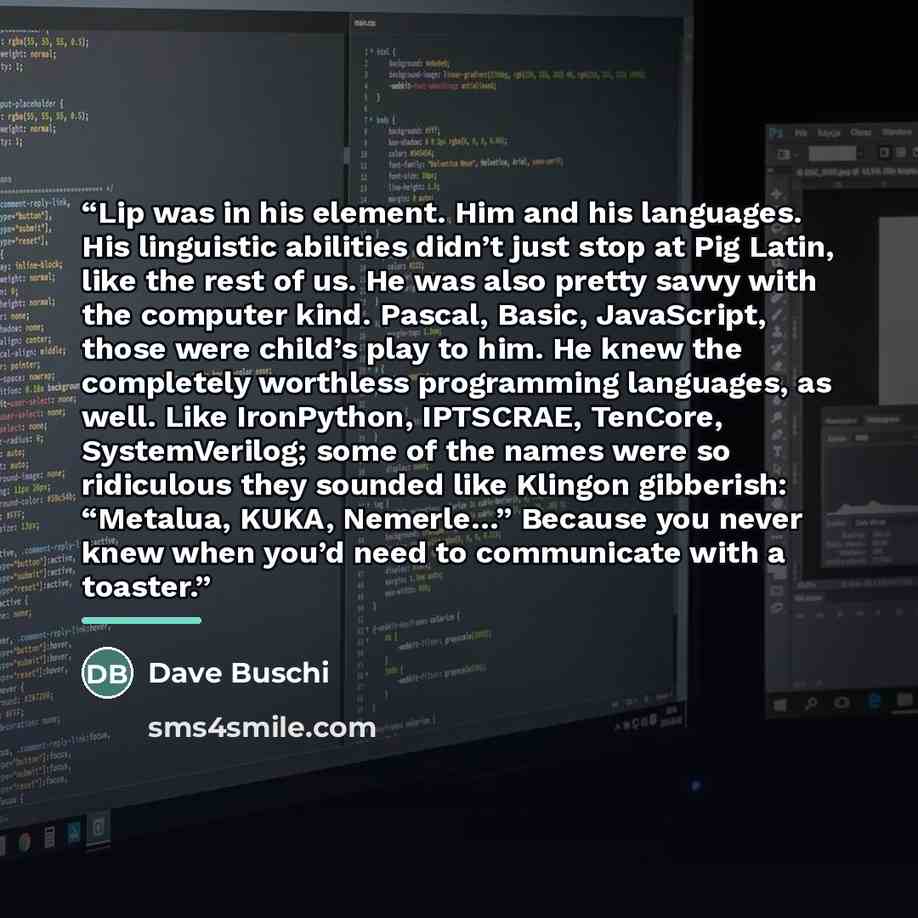 “Lip was in his element. Him and his languages. His linguistic abilities didn’t just stop at Pig Latin, like the rest of us. He was also pretty savvy with the computer kind. Pascal, Basic, JavaScript, those were child’s play to him. He knew the completely worthless programming languages, as well…” quote by Dave Buschi