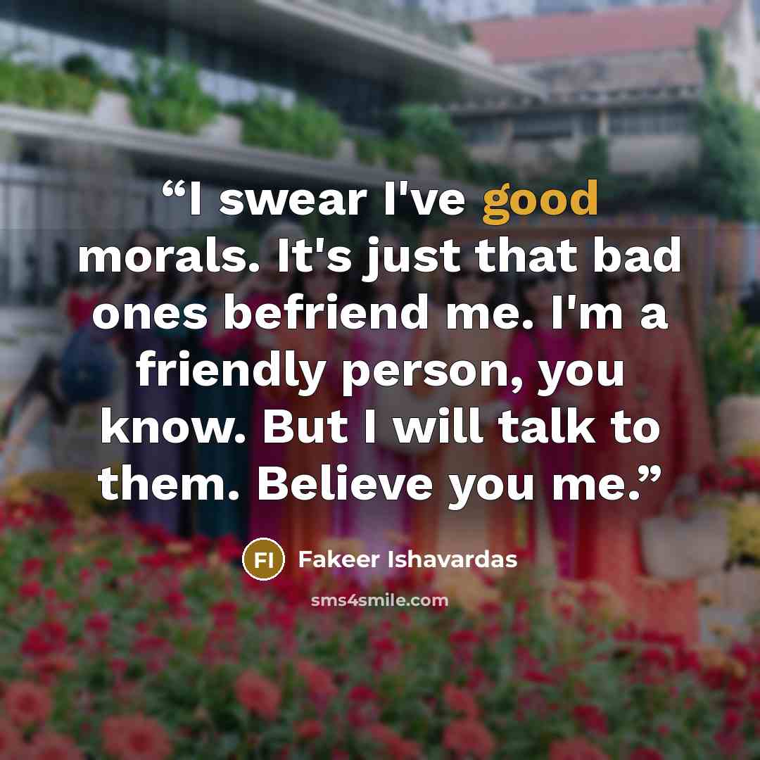 “I swear I've good morals. It's just that bad ones befriend me. I'm a friendly person, you know. But I will talk to them. Believe you me.” quote by Fakeer Ishavardas