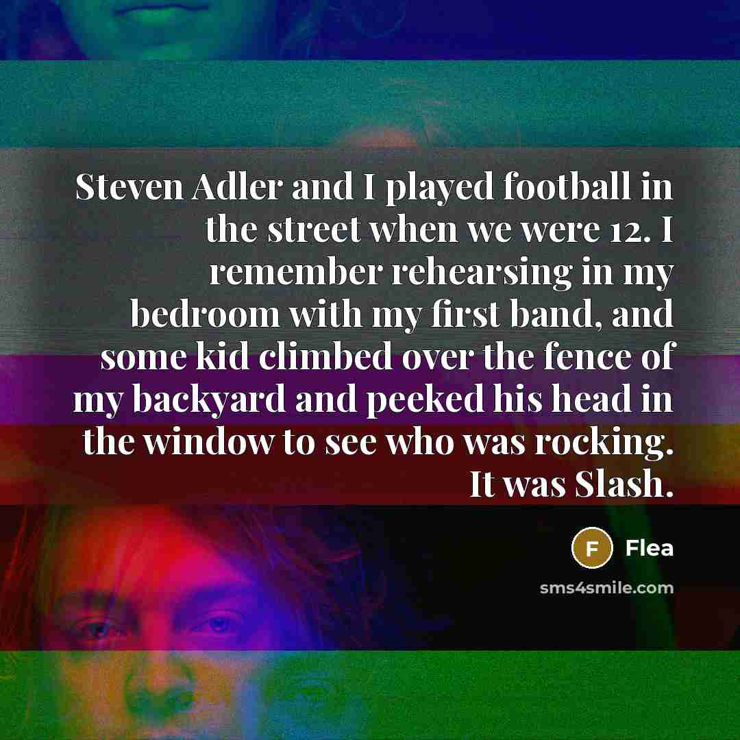 “Steven Adler and I played football in the street when we were 12. I remember rehearsing in my bedroom with my first band, and some kid climbed over the fence of my backyard and peeked his head in the window to see who was rocking. It was Slash.” quote by Flea
