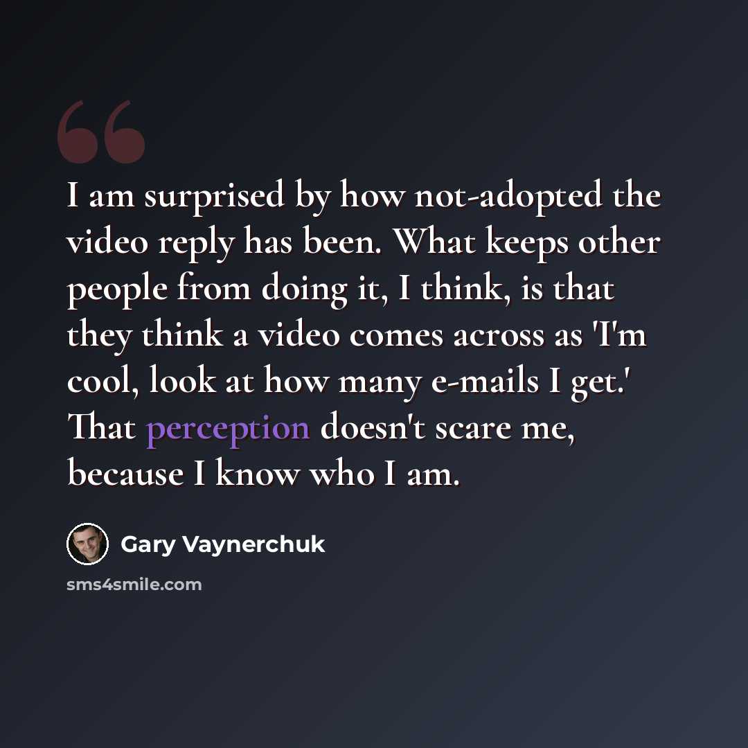 “I am surprised by how not-adopted the video reply has been. What keeps other people from doing it, I think, is that they think a video comes across as 'I'm cool, look at how many e-mails I get.' That perception doesn't scare me, because I know who I am.” quote by Gary Vaynerchuk