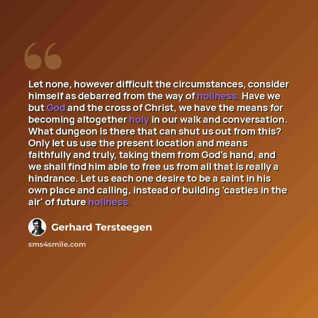 “Let none, however difficult the circumstances, consider himself as debarred from the way of holiness. Have we but God and the cross of Christ, we have the means for becoming altogether holy in our walk and conversation. What dungeon is there that can shut us out from this? Only let us use the…” quote by Gerhard Tersteegen