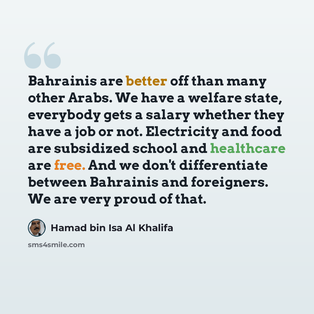 “Bahrainis are better off than many other Arabs. We have a welfare state, everybody gets a salary whether they have a job or not. Electricity and food are subsidized school and healthcare are free. And we don't differentiate between Bahrainis and foreigners. We are very proud of that.” quote by Hamad bin Isa Al Khalifa