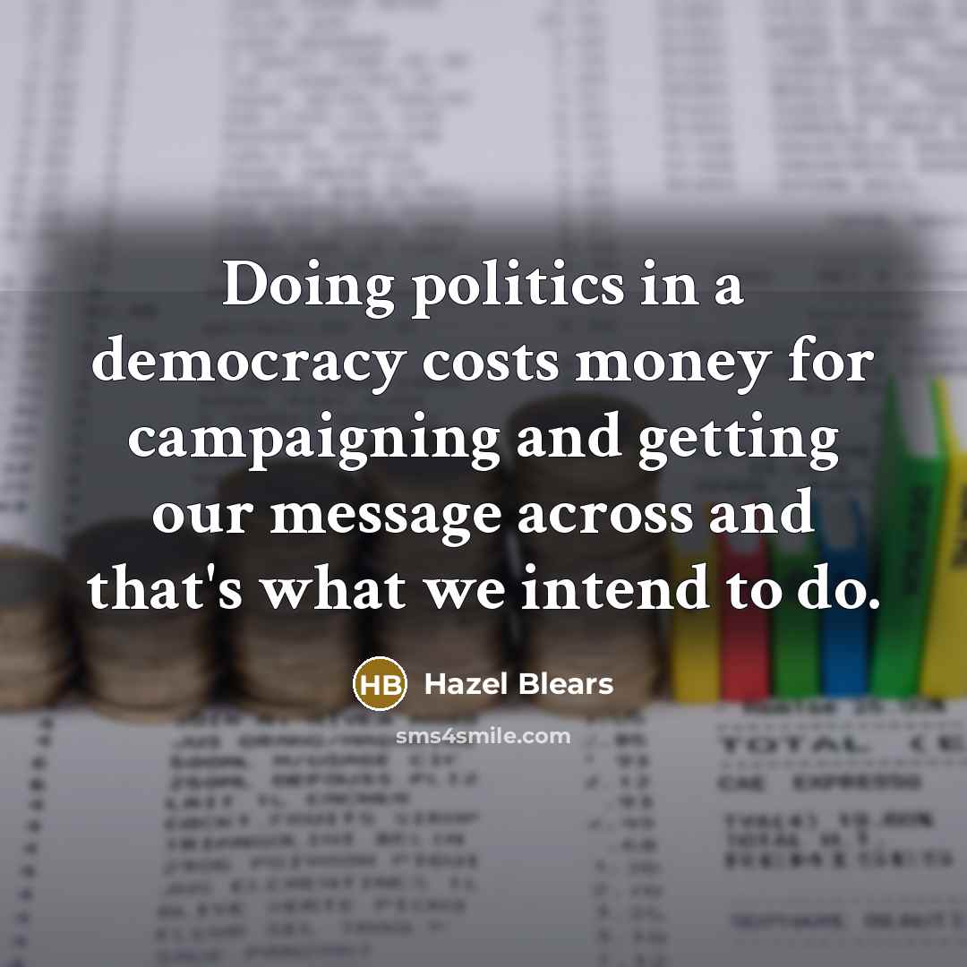 “Doing politics in a democracy costs money for campaigning and getting our message across and that's what we intend to do.” quote by Hazel Blears