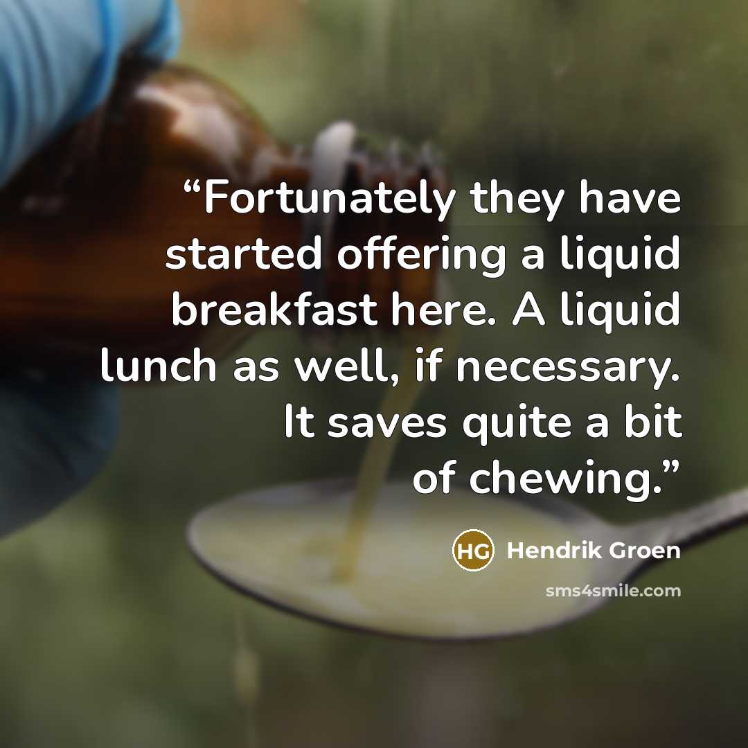 “Fortunately they have started offering a liquid breakfast here. A liquid lunch as well, if necessary. It saves quite a bit of chewing.” quote by Hendrik Groen