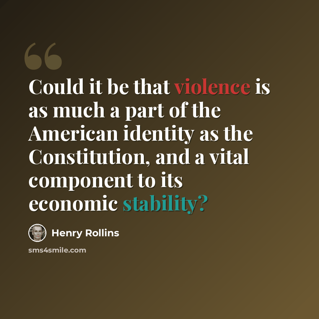 “Could it be that violence is as much a part of the American identity as the Constitution, and a vital component to its economic stability?” quote by Henry Rollins